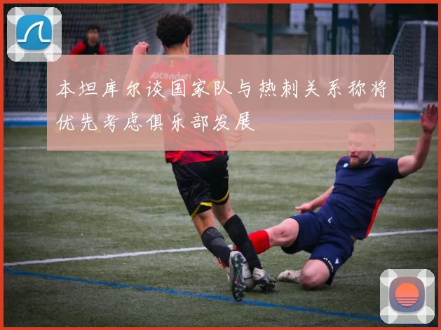 本坦库尔谈国家队与热刺关系称将优先考虑俱乐部发展