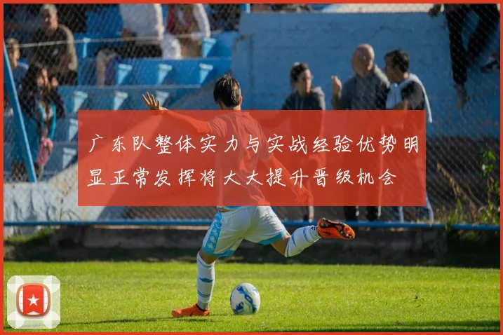 广东队整体实力与实战经验优势明显正常发挥将大大提升晋级机会