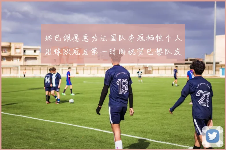 姆巴佩愿意为法国队夺冠牺牲个人进球欧冠后第一时间祝贺巴黎队友