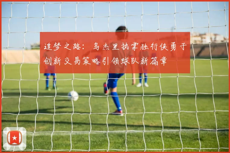 追梦之路：乌杰里执掌独行侠勇于创新交易策略引领球队新篇章