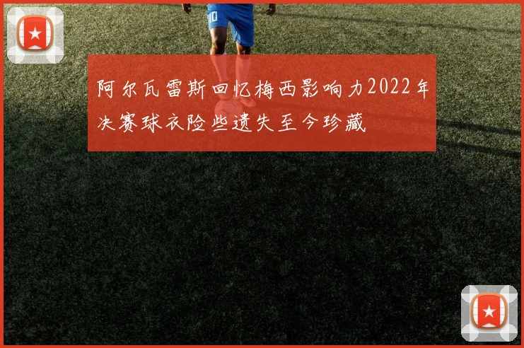 阿尔瓦雷斯回忆梅西影响力2022年决赛球衣险些遗失至今珍藏