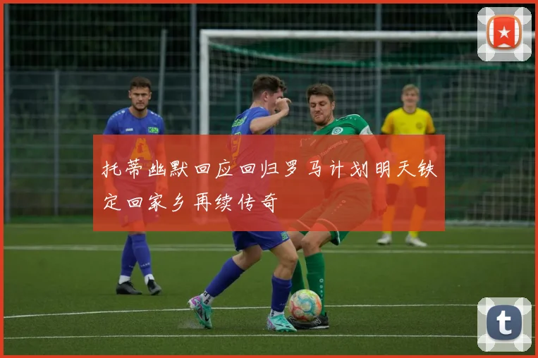 托蒂幽默回应回归罗马计划明天铁定回家乡再续传奇