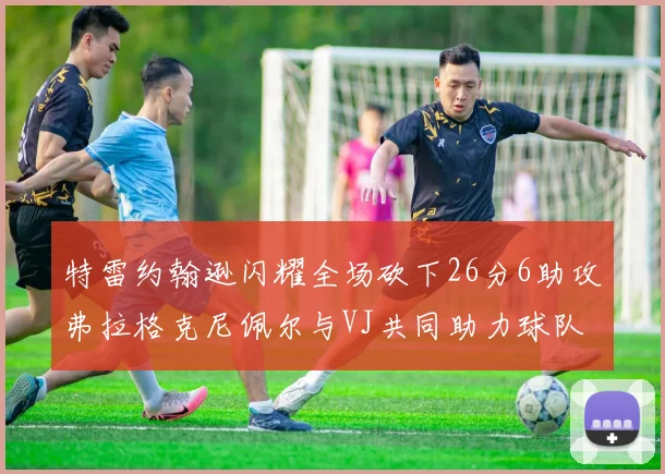 特雷约翰逊闪耀全场砍下26分6助攻弗拉格克尼佩尔与VJ共同助力球队表现出色