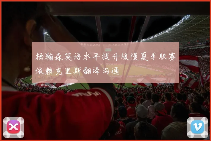 杨瀚森英语水平提升缓慢夏季联赛依赖克里斯翻译沟通