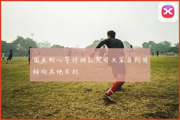 国米耐心等待姆拉契奇决策否则将转向其他目标