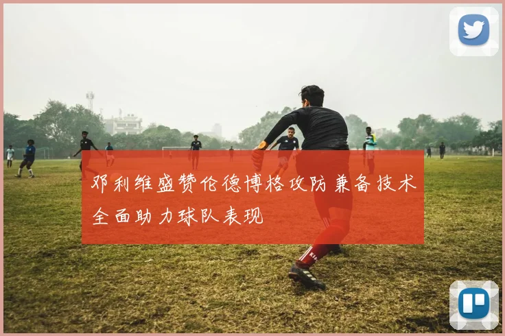 邓利维盛赞伦德博格攻防兼备技术全面助力球队表现