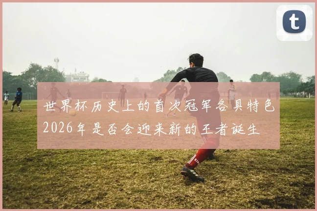 世界杯历史上的首次冠军各具特色2026年是否会迎来新的王者诞生