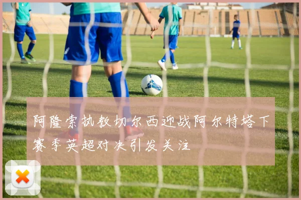 阿隆索执教切尔西迎战阿尔特塔下赛季英超对决引发关注