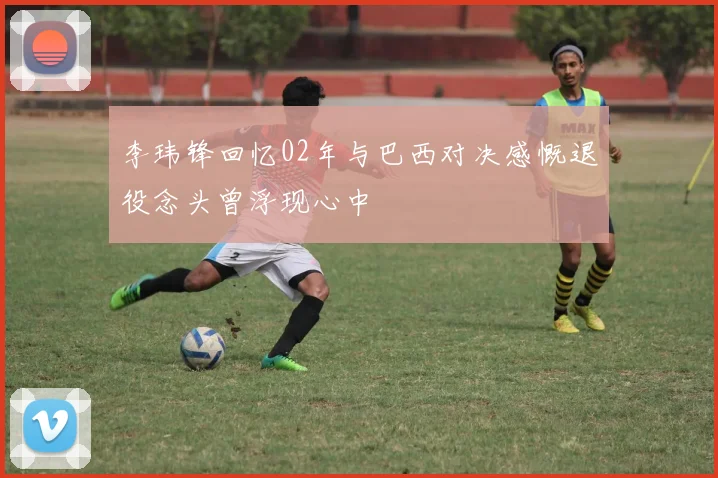 李玮锋回忆02年与巴西对决感慨退役念头曾浮现心中