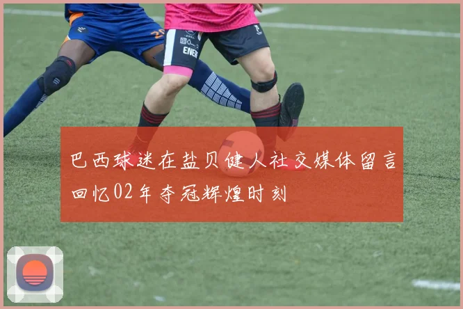 巴西球迷在盐贝健人社交媒体留言回忆02年夺冠辉煌时刻