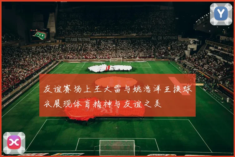 友谊赛场上王大雷与姚浩洋互换球衣展现体育精神与友谊之美