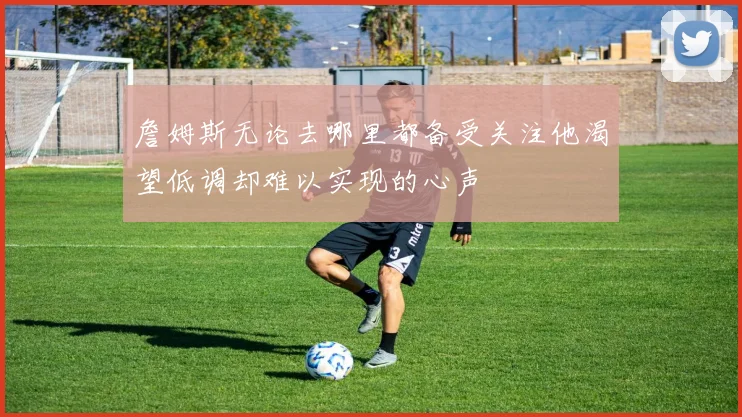 詹姆斯无论去哪里都备受关注他渴望低调却难以实现的心声