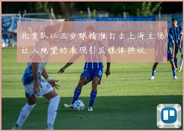 北京队以三分球精准打击上海主场让人绝望的表现引发媒体热议