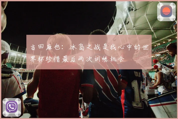 吉田麻也：冰岛之战是我心中的世界杯珍惜最后两次训练机会