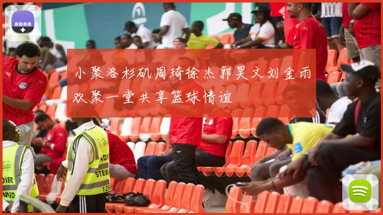 小聚洛杉矶周琦徐杰郭昊文刘金雨欢聚一堂共享篮球情谊