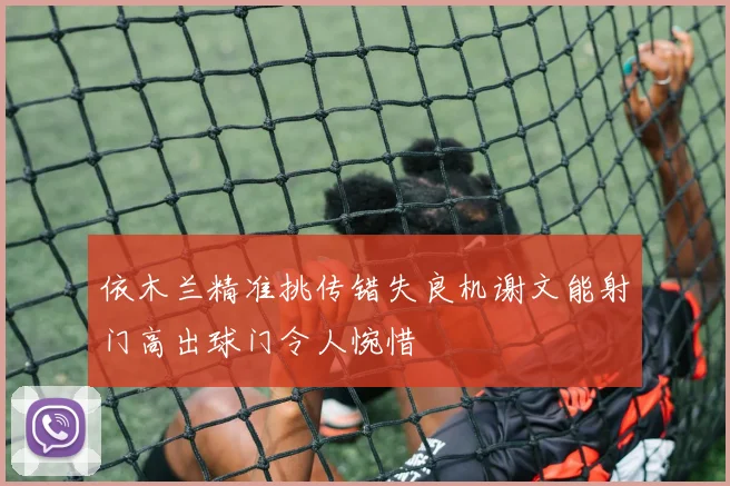 依木兰精准挑传错失良机谢文能射门高出球门令人惋惜