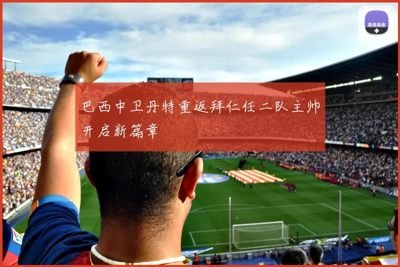 巴西中卫丹特重返拜仁任二队主帅开启新篇章