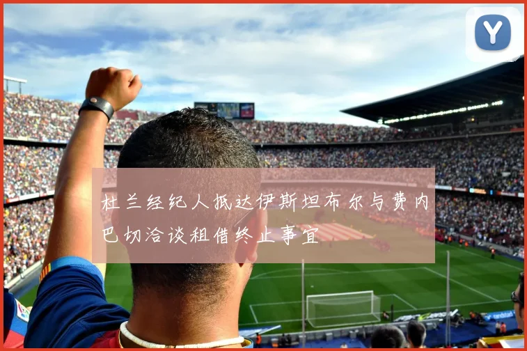 杜兰经纪人抵达伊斯坦布尔与费内巴切洽谈租借终止事宜