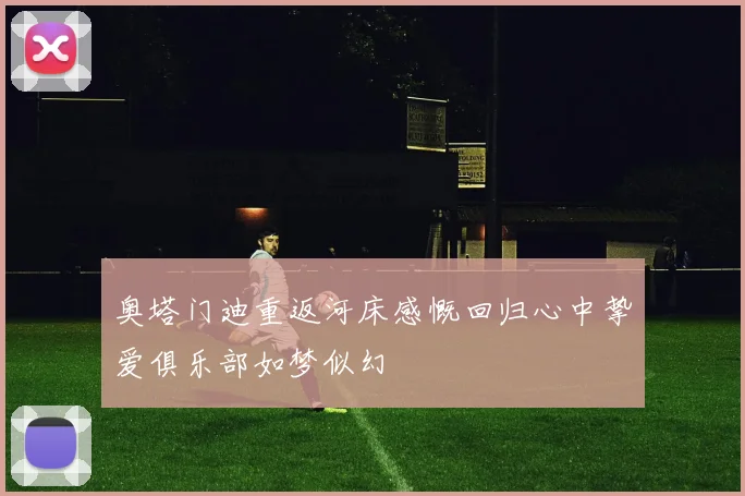 奥塔门迪重返河床感慨回归心中挚爱俱乐部如梦似幻