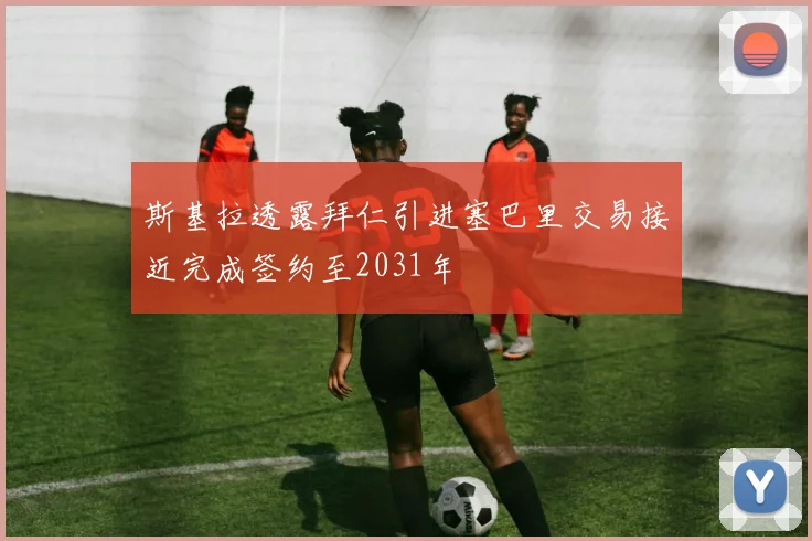 斯基拉透露拜仁引进塞巴里交易接近完成签约至2031年