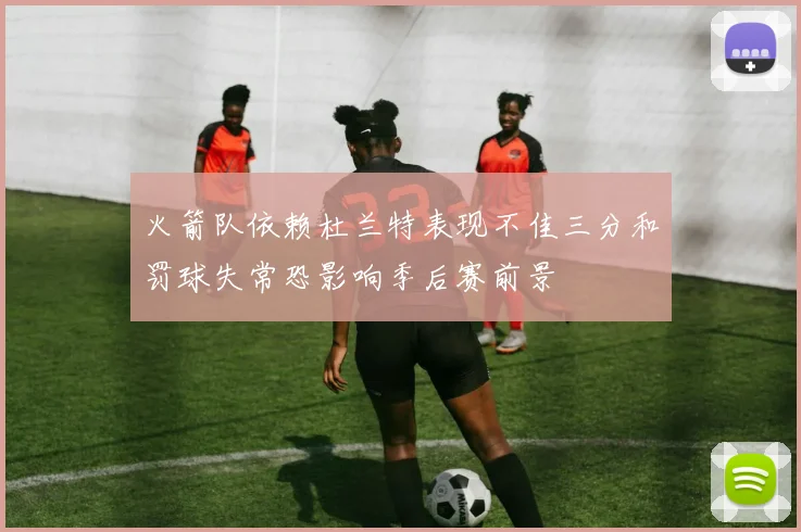 火箭队依赖杜兰特表现不佳三分和罚球失常恐影响季后赛前景