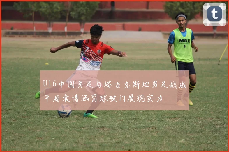 U16中国男足与塔吉克斯坦男足战成平局袁博涵罚球破门展现实力