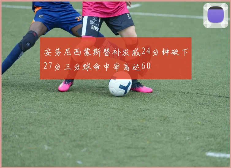 安芬尼西蒙斯替补发威24分钟砍下27分三分球命中率高达60