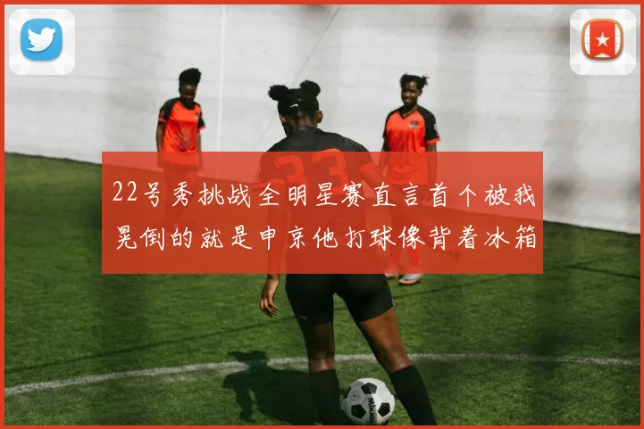 22号秀挑战全明星赛直言首个被我晃倒的就是申京他打球像背着冰箱一样笨重